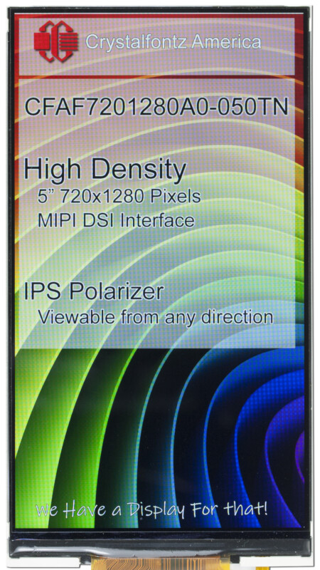 Image of a display. Text reads
Crystalfontz America
CFAF7201280A0-050TN
High Density
5" 720x1280 Pixels
MIPI DSI Interface
IPS Polarizer
Viewable from any direction
We have a display for that!